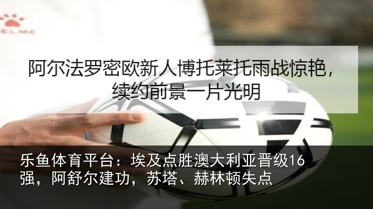 乐鱼体育平台：埃及点胜澳大利亚晋级16强，阿舒尔建功，苏塔、赫林顿失点