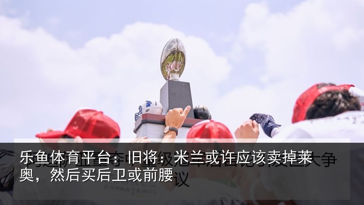 乐鱼体育平台:旧将:米兰或许应该卖掉莱奥,然后买后卫或前腰