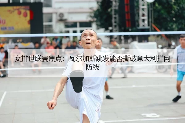女排世联赛焦点：瓦尔加斯跳发能否撕破意大利拦网防线