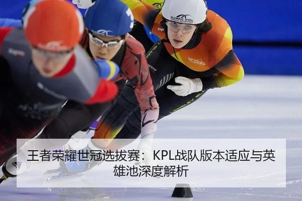 王者荣耀世冠选拔赛：KPL战队版本适应与英雄池深度解析