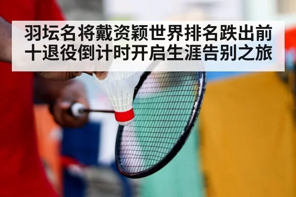 羽坛名将戴资颖世界排名跌出前十退役倒计时开启生涯告别之旅